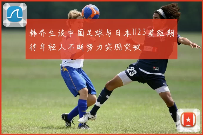 韩乔生谈中国足球与日本U23差距期待年轻人不断努力实现突破
