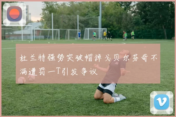 杜兰特强势突破帽掉戈贝尔芬奇不满遭罚一T引发争议