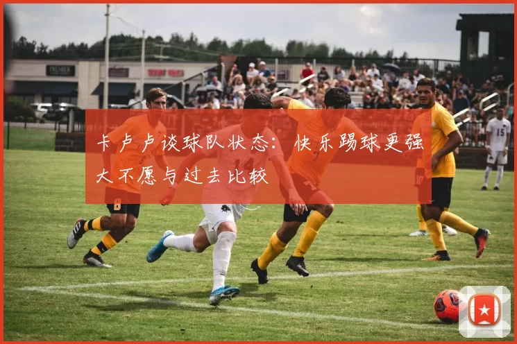 卡卢卢谈球队状态：快乐踢球更强大不愿与过去比较