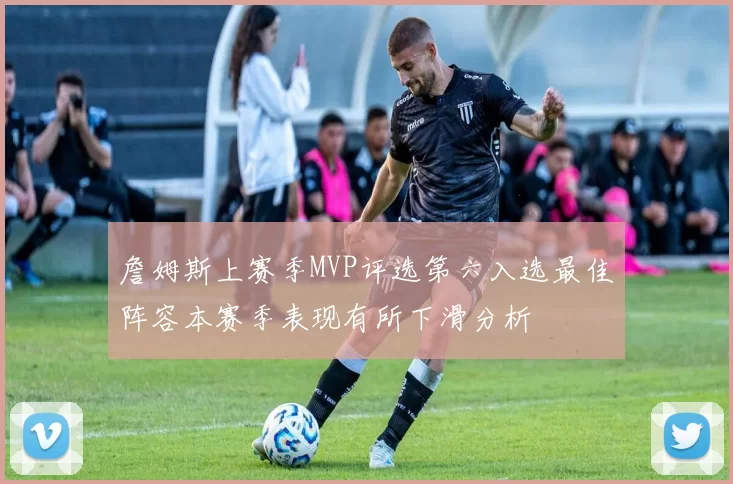 詹姆斯上赛季MVP评选第六入选最佳阵容本赛季表现有所下滑分析