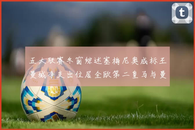 五大联赛冬窗综述塞梅尼奥成标王曼城净支出位居全欧第二皇马与曼联均未投入