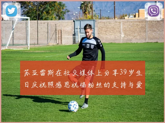 苏亚雷斯在社交媒体上分享39岁生日庆祝照感恩祝福粉丝的支持与爱护