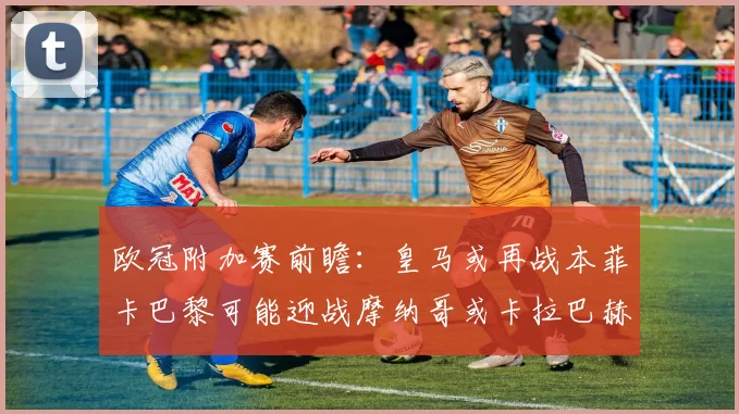 欧冠附加赛前瞻：皇马或再战本菲卡巴黎可能迎战摩纳哥或卡拉巴赫